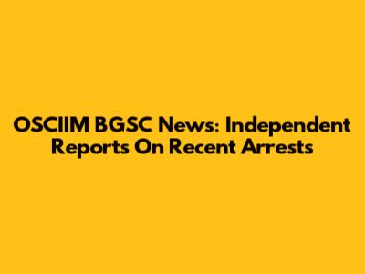 OSCIIM BGSC News: Independent Reports On Recent Arrests
