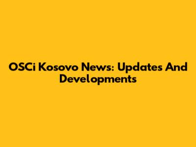 OSCi Kosovo News: Updates And Developments