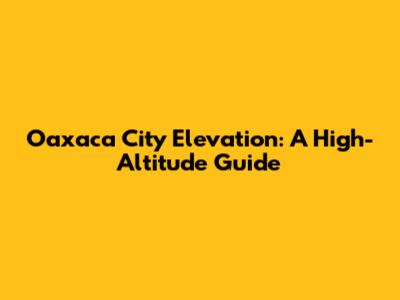 Oaxaca City Elevation: A High-Altitude Guide
