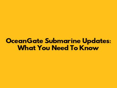 OceanGate Submarine Updates: What You Need To Know