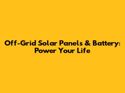 Off-Grid Solar Panels & Battery: Power Your Life