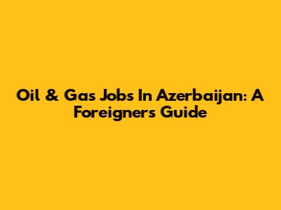 Oil & Gas Jobs In Azerbaijan: A Foreigner's Guide