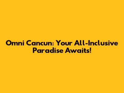 Omni Cancun: Your All-Inclusive Paradise Awaits!