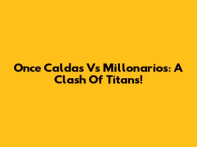 Once Caldas Vs Millonarios: A Clash Of Titans!