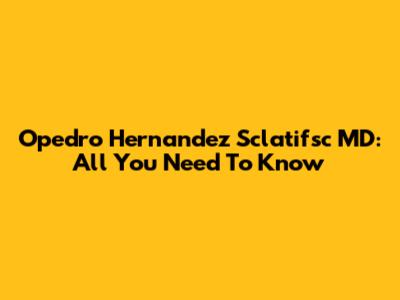 Opedro Hernandez Sclatifsc MD: All You Need To Know
