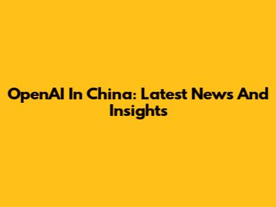 OpenAI In China: Latest News And Insights