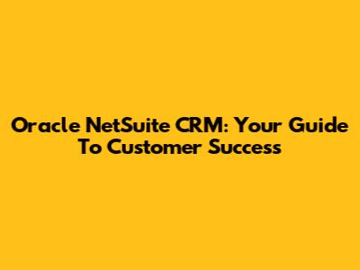 Oracle NetSuite CRM: Your Guide To Customer Success