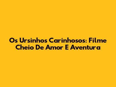 Os Ursinhos Carinhosos: Filme Cheio De Amor E Aventura