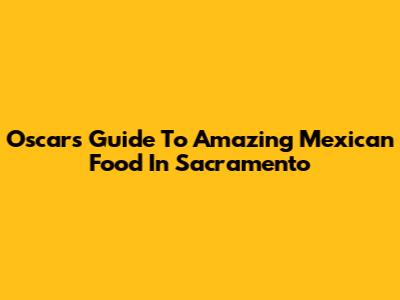 Oscar's Guide To Amazing Mexican Food In Sacramento