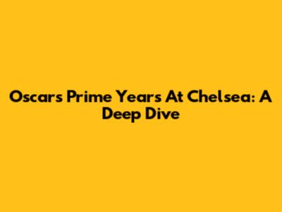 Oscar's Prime Years At Chelsea: A Deep Dive