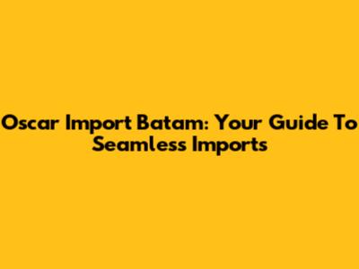 Oscar Import Batam: Your Guide To Seamless Imports