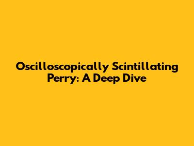 Oscilloscopically Scintillating Perry: A Deep Dive
