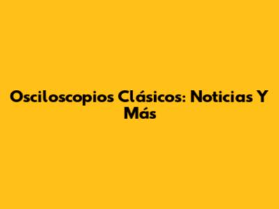 Osciloscopios Clásicos: Noticias Y Más