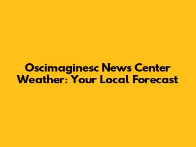 Oscimaginesc News Center Weather: Your Local Forecast