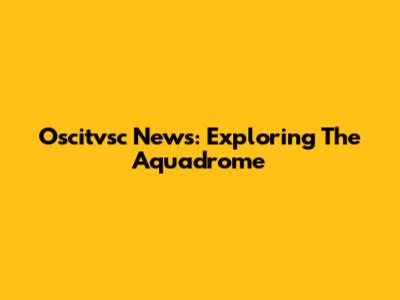 Oscitvsc News: Exploring The Aquadrome