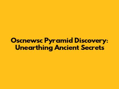 Oscnewsc Pyramid Discovery: Unearthing Ancient Secrets