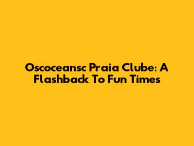 Oscoceansc Praia Clube: A Flashback To Fun Times
