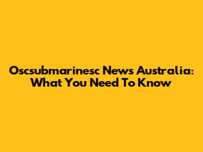 Oscsubmarinesc News Australia: What You Need To Know