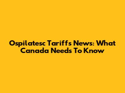 Ospilatesc Tariffs News: What Canada Needs To Know
