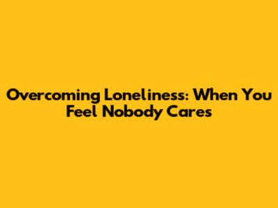 Overcoming Loneliness: When You Feel Nobody Cares