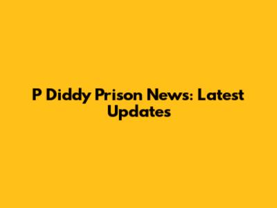 P Diddy Prison News: Latest Updates