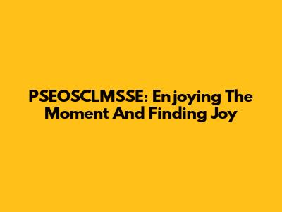 PSEOSCLMSSE: Enjoying The Moment And Finding Joy