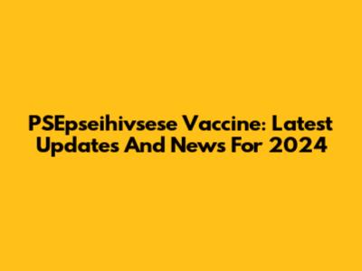 PSEpseihivsese Vaccine: Latest Updates And News For 2024