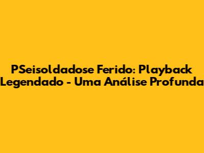 PSeisoldadose Ferido: Playback Legendado - Uma Análise Profunda