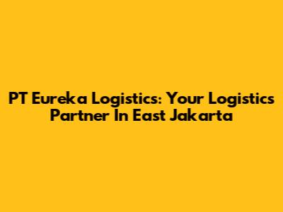 PT Eureka Logistics: Your Logistics Partner In East Jakarta