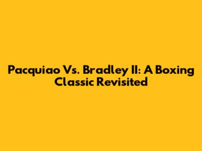 Pacquiao Vs. Bradley II: A Boxing Classic Revisited