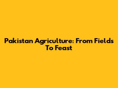 Pakistan Agriculture: From Fields To Feast