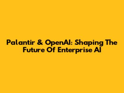 Palantir & OpenAI: Shaping The Future Of Enterprise AI