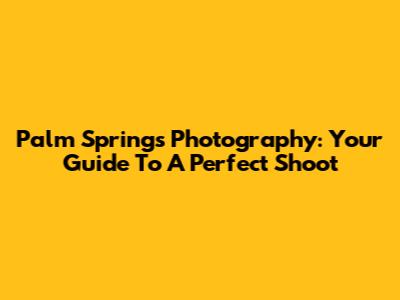 Palm Springs Photography: Your Guide To A Perfect Shoot