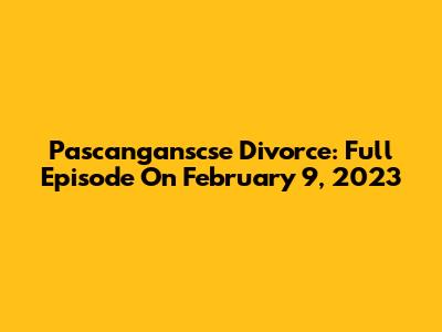 Pascanganscse Divorce: Full Episode On February 9, 2023