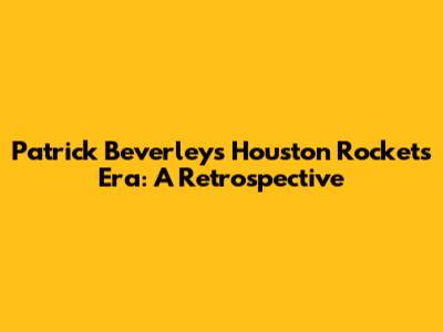 Patrick Beverley's Houston Rockets Era: A Retrospective