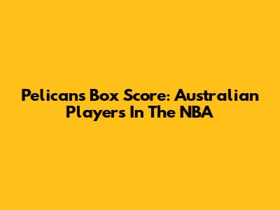 Pelicans Box Score: Australian Players In The NBA