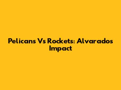 Pelicans Vs Rockets: Alvarado's Impact