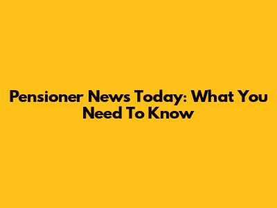 Pensioner News Today: What You Need To Know