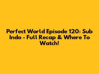 Perfect World Episode 120: Sub Indo - Full Recap & Where To Watch!