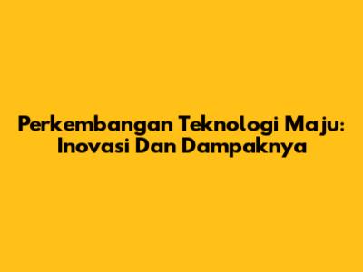 Perkembangan Teknologi Maju: Inovasi Dan Dampaknya