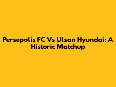 Persepolis FC Vs Ulsan Hyundai: A Historic Matchup