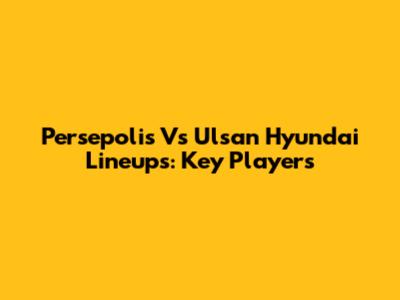 Persepolis Vs Ulsan Hyundai Lineups: Key Players