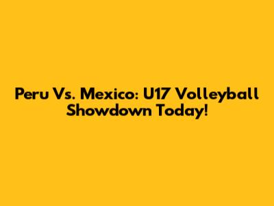 Peru Vs. Mexico: U17 Volleyball Showdown Today!