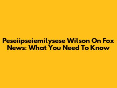 Peseiipseiemilysese Wilson On Fox News: What You Need To Know