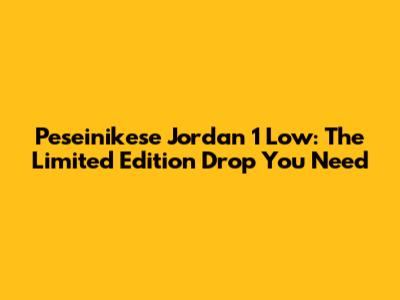 Peseinikese Jordan 1 Low: The Limited Edition Drop You Need