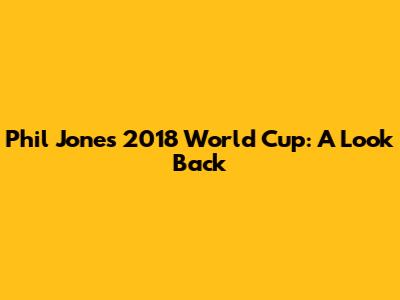 Phil Jones' 2018 World Cup: A Look Back