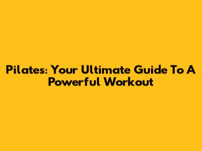 Pilates: Your Ultimate Guide To A Powerful Workout