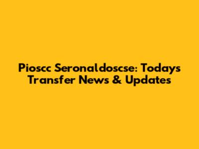 Pioscc Seronaldoscse: Today's Transfer News & Updates