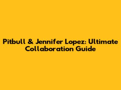 Pitbull & Jennifer Lopez: Ultimate Collaboration Guide