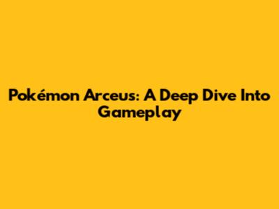 Pokémon Arceus: A Deep Dive Into Gameplay
